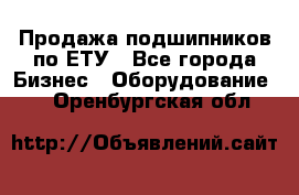 Продажа подшипников по ЕТУ - Все города Бизнес » Оборудование   . Оренбургская обл.